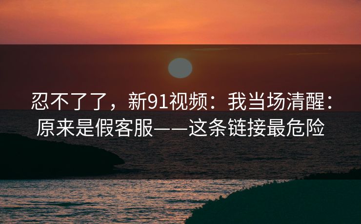 忍不了了，新91视频：我当场清醒：原来是假客服——这条链接最危险