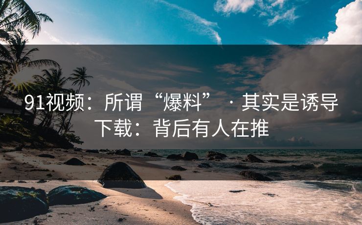 91视频：所谓“爆料” · 其实是诱导下载：背后有人在推
