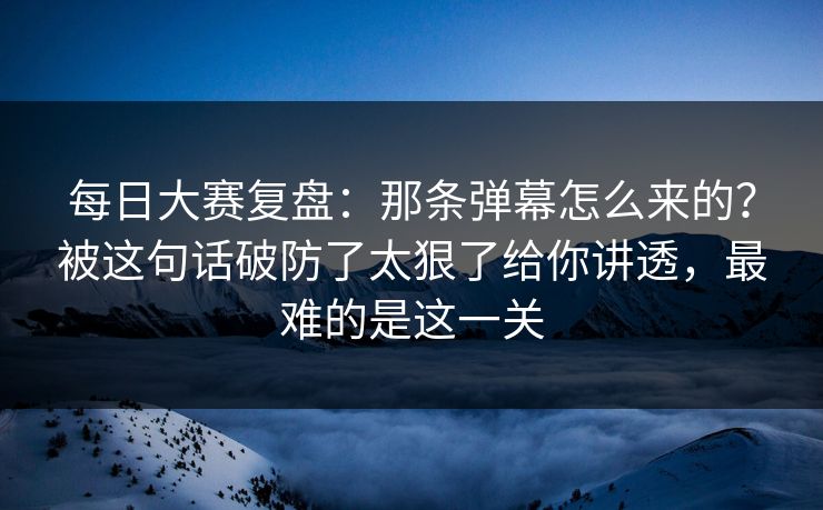 每日大赛复盘：那条弹幕怎么来的？被这句话破防了太狠了给你讲透，最难的是这一关