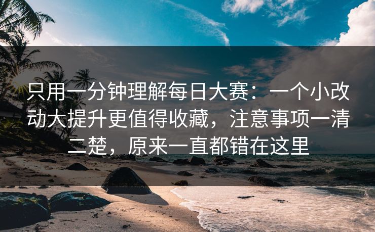 只用一分钟理解每日大赛：一个小改动大提升更值得收藏，注意事项一清二楚，原来一直都错在这里