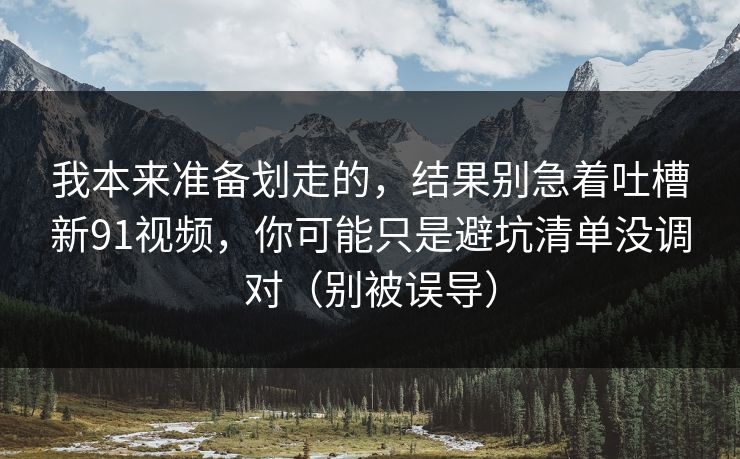 我本来准备划走的，结果别急着吐槽新91视频，你可能只是避坑清单没调对（别被误导）