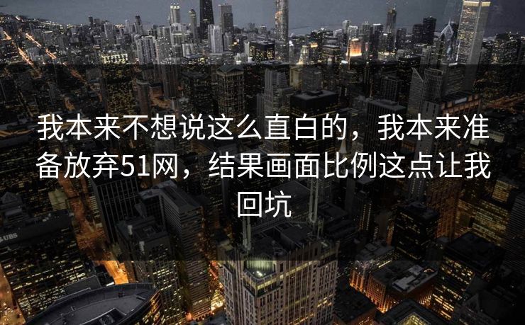 我本来不想说这么直白的，我本来准备放弃51网，结果画面比例这点让我回坑