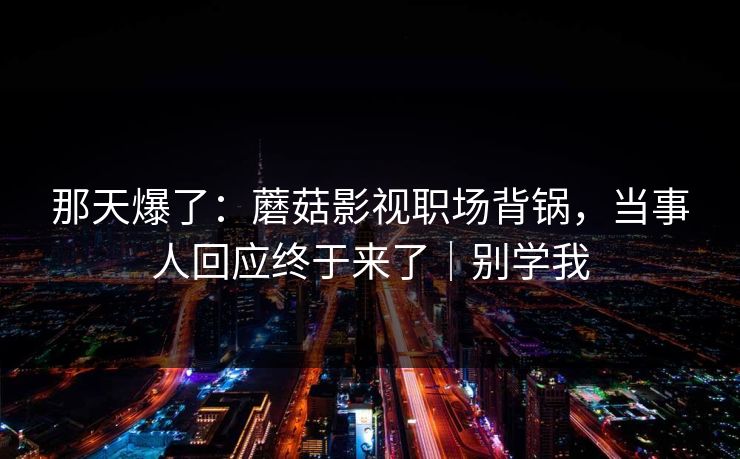 那天爆了：蘑菇影视职场背锅，当事人回应终于来了｜别学我
