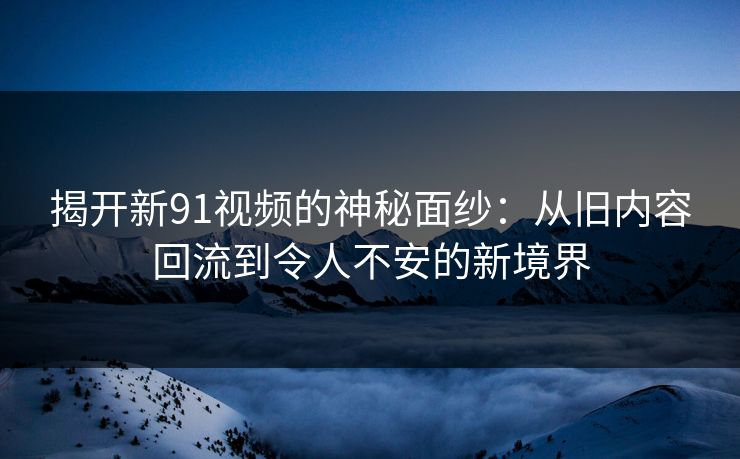 揭开新91视频的神秘面纱：从旧内容回流到令人不安的新境界